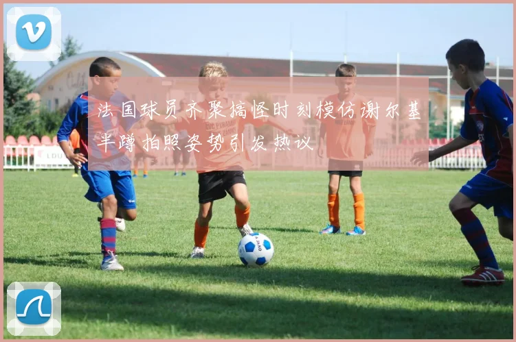 法国球员齐聚搞怪时刻模仿谢尔基半蹲拍照姿势引发热议