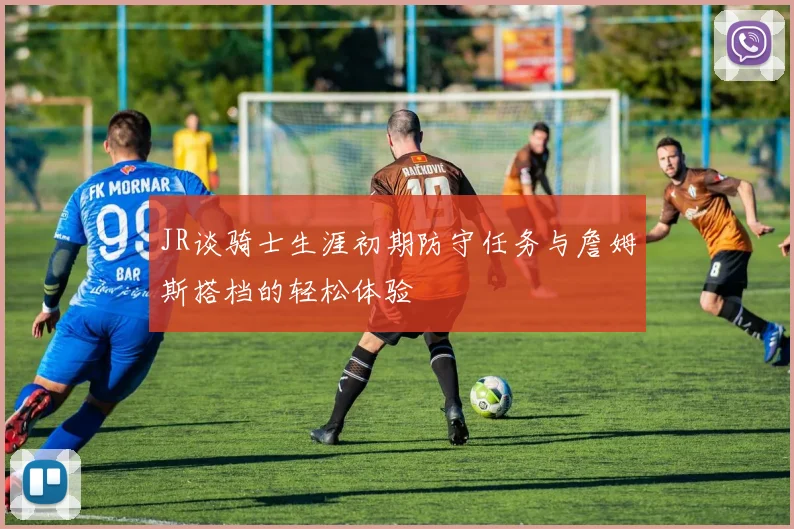 JR谈骑士生涯初期防守任务与詹姆斯搭档的轻松体验