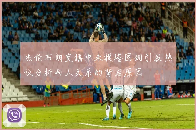 杰伦布朗直播中未提塔图姆引发热议分析两人关系的背后原因