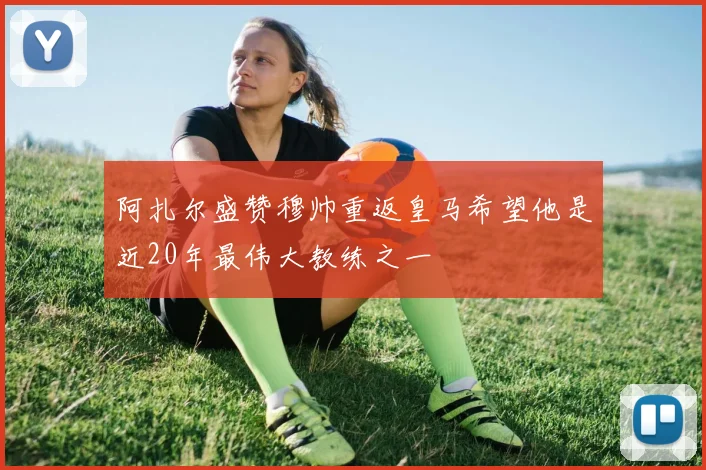 阿扎尔盛赞穆帅重返皇马希望他是近20年最伟大教练之一