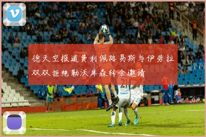 德天空报道费利佩路易斯与伊劳拉双双拒绝勒沃库森转会邀请