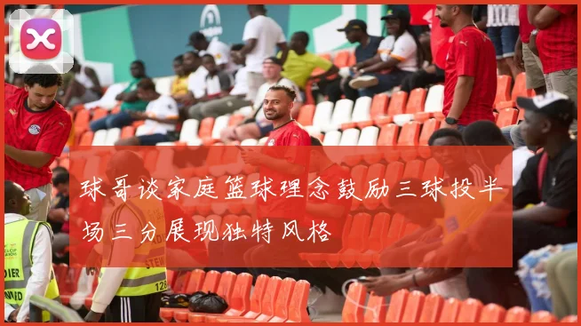 球哥谈家庭篮球理念鼓励三球投半场三分展现独特风格