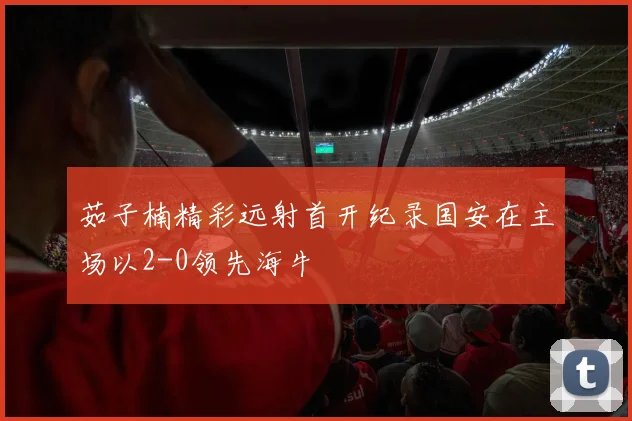 茹子楠精彩远射首开纪录国安在主场以2-0领先海牛