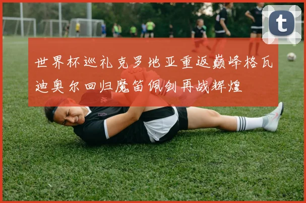 世界杯巡礼克罗地亚重返巅峰格瓦迪奥尔回归魔笛佩剑再战辉煌